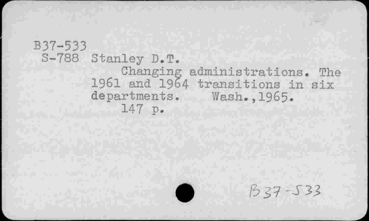 ﻿B37-533
S-788 Stanley D.T.
Changing administrations. The 1961 and I964 transitions in six departments. Wash.,1965.
147 p.
